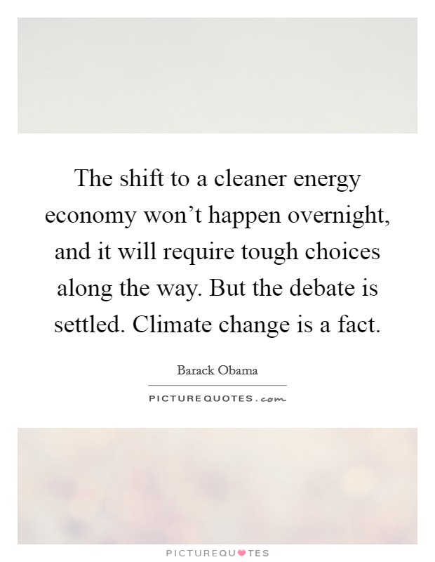 The shift to a cleaner energy economy won't happen overnight, and it will require tough choices along the way. But the debate is settled. Climate change is a fact. Picture Quote #1