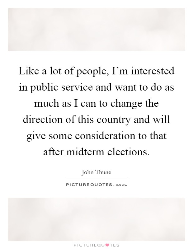Like a lot of people, I'm interested in public service and want to do as much as I can to change the direction of this country and will give some consideration to that after midterm elections. Picture Quote #1