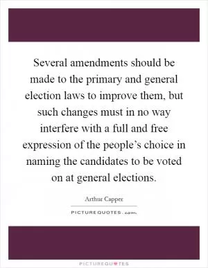 Several amendments should be made to the primary and general election laws to improve them, but such changes must in no way interfere with a full and free expression of the people’s choice in naming the candidates to be voted on at general elections Picture Quote #1