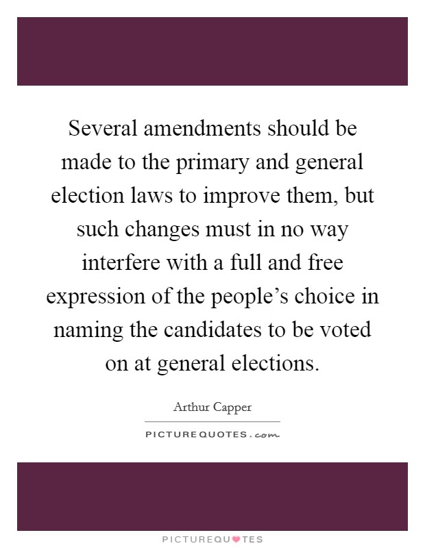Several amendments should be made to the primary and general election laws to improve them, but such changes must in no way interfere with a full and free expression of the people's choice in naming the candidates to be voted on at general elections. Picture Quote #1