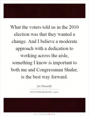 What the voters told us in the 2010 election was that they wanted a change. And I believe a moderate approach with a dedication to working across the aisle, something I know is important to both me and Congressman Shuler, is the best way forward Picture Quote #1