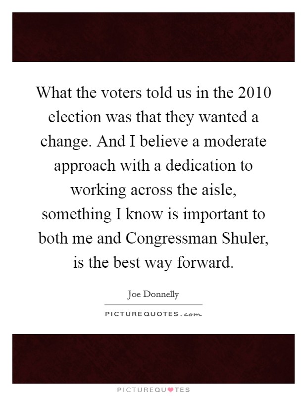 What the voters told us in the 2010 election was that they wanted a change. And I believe a moderate approach with a dedication to working across the aisle, something I know is important to both me and Congressman Shuler, is the best way forward. Picture Quote #1