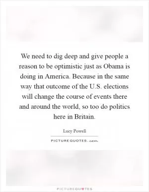 We need to dig deep and give people a reason to be optimistic just as Obama is doing in America. Because in the same way that outcome of the U.S. elections will change the course of events there and around the world, so too do politics here in Britain Picture Quote #1