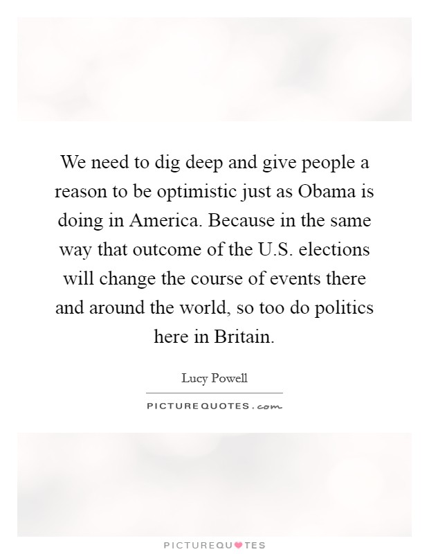 We need to dig deep and give people a reason to be optimistic just as Obama is doing in America. Because in the same way that outcome of the U.S. elections will change the course of events there and around the world, so too do politics here in Britain. Picture Quote #1