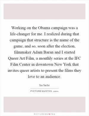 Working on the Obama campaign was a life-changer for me. I realized during that campaign that structure is the name of the game, and so, soon after the election, filmmaker Adam Baran and I started Queer/Art/Film, a monthly series at the IFC Film Center in downtown New York that invites queer artists to present the films they love to an audience Picture Quote #1