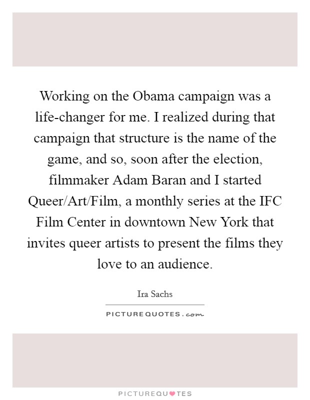 Working on the Obama campaign was a life-changer for me. I realized during that campaign that structure is the name of the game, and so, soon after the election, filmmaker Adam Baran and I started Queer/Art/Film, a monthly series at the IFC Film Center in downtown New York that invites queer artists to present the films they love to an audience. Picture Quote #1