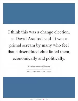 I think this was a change election, as David Axelrod said. It was a primal scream by many who feel that a discredited elite failed them, economically and politically Picture Quote #1
