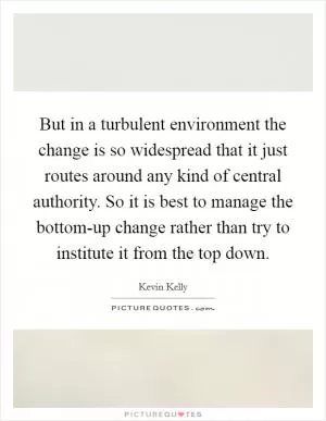 But in a turbulent environment the change is so widespread that it just routes around any kind of central authority. So it is best to manage the bottom-up change rather than try to institute it from the top down Picture Quote #1