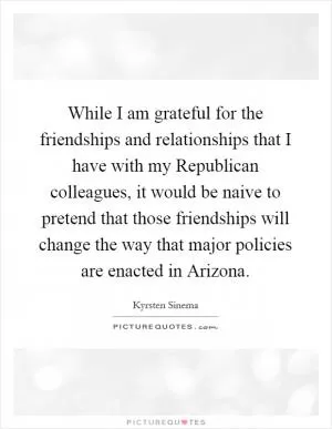 While I am grateful for the friendships and relationships that I have with my Republican colleagues, it would be naive to pretend that those friendships will change the way that major policies are enacted in Arizona Picture Quote #1
