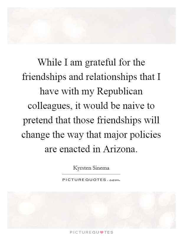 While I am grateful for the friendships and relationships that I have with my Republican colleagues, it would be naive to pretend that those friendships will change the way that major policies are enacted in Arizona. Picture Quote #1