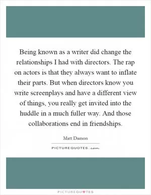 Being known as a writer did change the relationships I had with directors. The rap on actors is that they always want to inflate their parts. But when directors know you write screenplays and have a different view of things, you really get invited into the huddle in a much fuller way. And those collaborations end in friendships Picture Quote #1