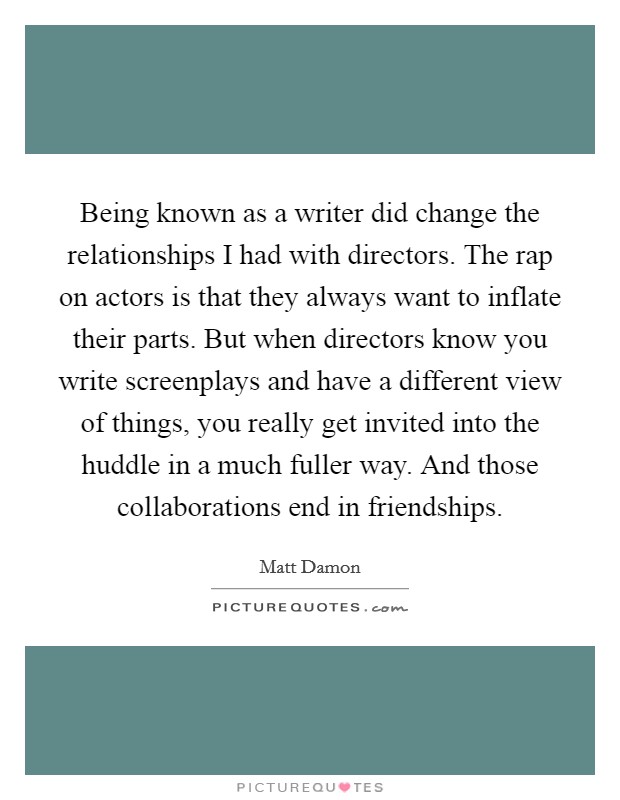 Being known as a writer did change the relationships I had with directors. The rap on actors is that they always want to inflate their parts. But when directors know you write screenplays and have a different view of things, you really get invited into the huddle in a much fuller way. And those collaborations end in friendships. Picture Quote #1