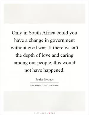 Only in South Africa could you have a change in government without civil war. If there wasn’t the depth of love and caring among our people, this would not have happened Picture Quote #1