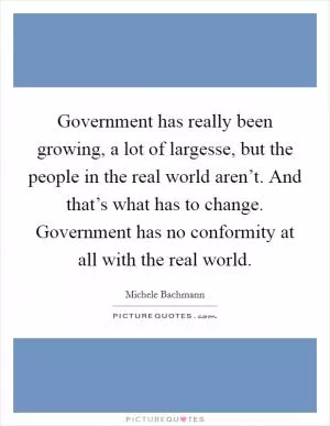 Government has really been growing, a lot of largesse, but the people in the real world aren’t. And that’s what has to change. Government has no conformity at all with the real world Picture Quote #1