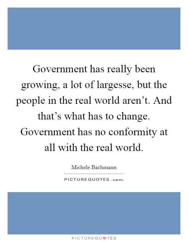 Government has really been growing, a lot of largesse, but the people in the real world aren't. And that's what has to change. Government has no conformity at all with the real world. Picture Quote #1
