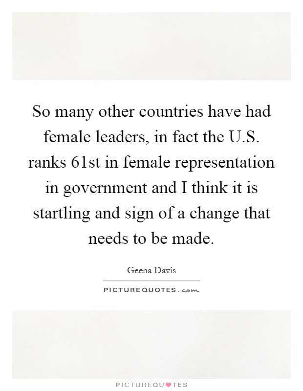 So many other countries have had female leaders, in fact the U.S. ranks 61st in female representation in government and I think it is startling and sign of a change that needs to be made. Picture Quote #1