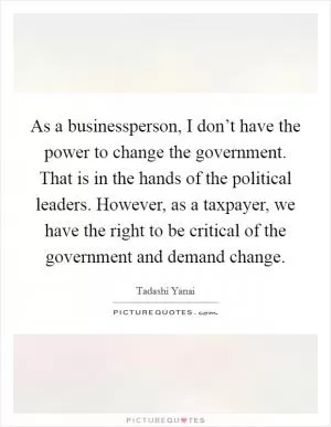 As a businessperson, I don’t have the power to change the government. That is in the hands of the political leaders. However, as a taxpayer, we have the right to be critical of the government and demand change Picture Quote #1