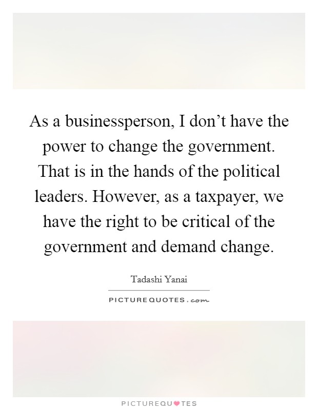 As a businessperson, I don't have the power to change the government. That is in the hands of the political leaders. However, as a taxpayer, we have the right to be critical of the government and demand change. Picture Quote #1