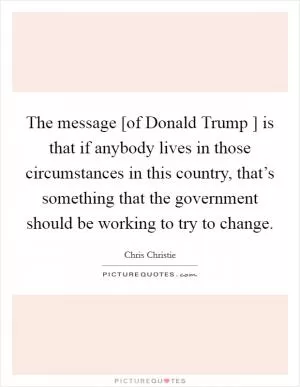 The message [of Donald Trump ] is that if anybody lives in those circumstances in this country, that’s something that the government should be working to try to change Picture Quote #1
