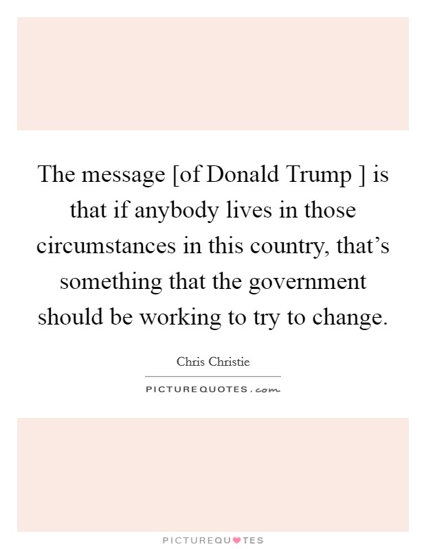 The message [of Donald Trump ] is that if anybody lives in those circumstances in this country, that's something that the government should be working to try to change. Picture Quote #1