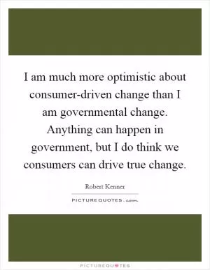 I am much more optimistic about consumer-driven change than I am governmental change. Anything can happen in government, but I do think we consumers can drive true change Picture Quote #1