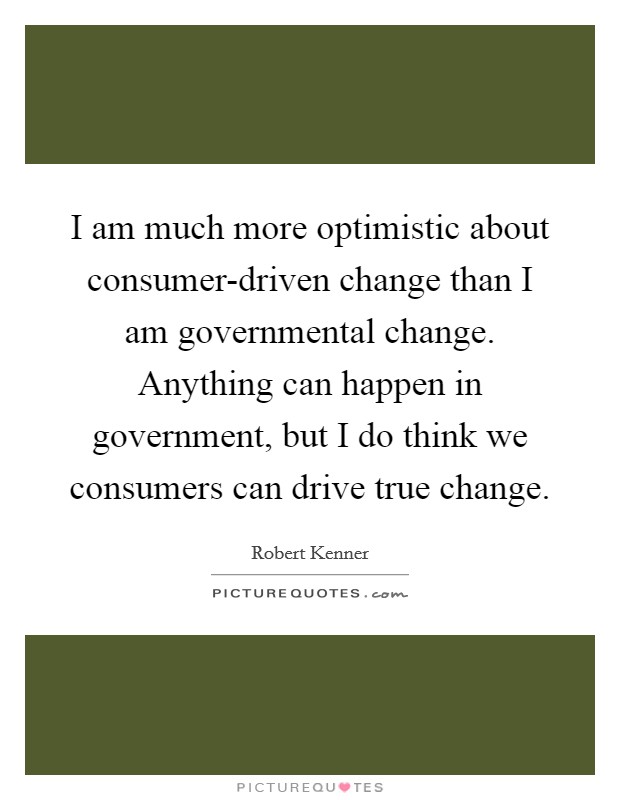 I am much more optimistic about consumer-driven change than I am governmental change. Anything can happen in government, but I do think we consumers can drive true change. Picture Quote #1