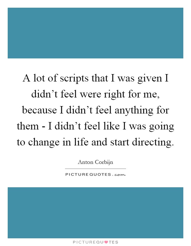 A lot of scripts that I was given I didn't feel were right for me, because I didn't feel anything for them - I didn't feel like I was going to change in life and start directing. Picture Quote #1