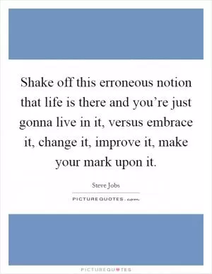 Shake off this erroneous notion that life is there and you’re just gonna live in it, versus embrace it, change it, improve it, make your mark upon it Picture Quote #1