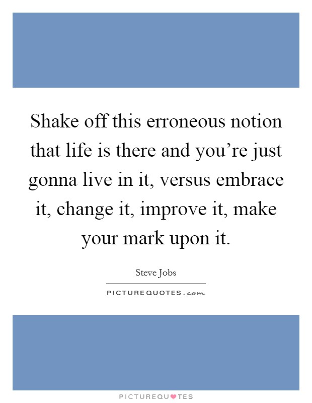 Shake off this erroneous notion that life is there and you're just gonna live in it, versus embrace it, change it, improve it, make your mark upon it. Picture Quote #1