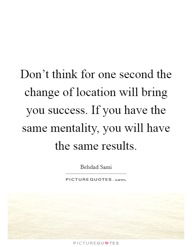 Don't think for one second the change of location will bring you success. If you have the same mentality, you will have the same results. Picture Quote #1