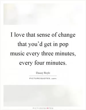 I love that sense of change that you’d get in pop music every three minutes, every four minutes Picture Quote #1