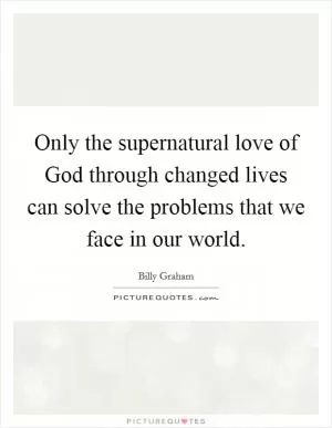 Only the supernatural love of God through changed lives can solve the problems that we face in our world Picture Quote #1