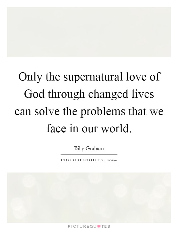 Only the supernatural love of God through changed lives can solve the problems that we face in our world. Picture Quote #1