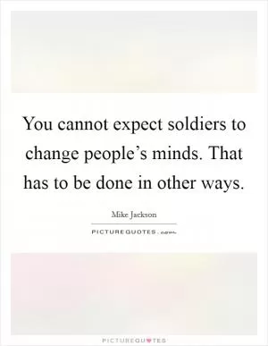 You cannot expect soldiers to change people’s minds. That has to be done in other ways Picture Quote #1