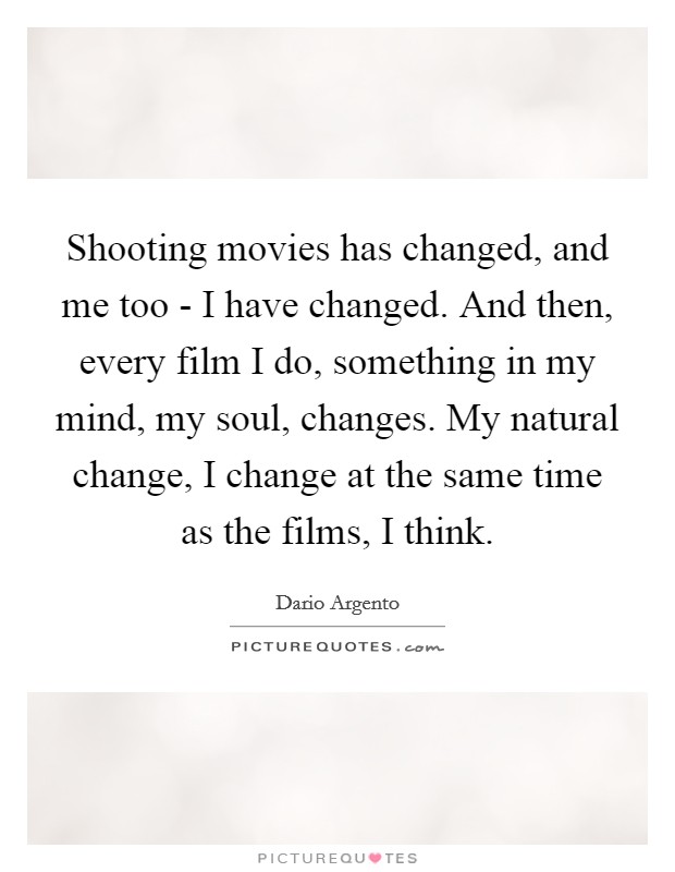 Shooting movies has changed, and me too - I have changed. And then, every film I do, something in my mind, my soul, changes. My natural change, I change at the same time as the films, I think. Picture Quote #1