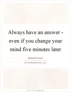Always have an answer - even if you change your mind five minutes later Picture Quote #1