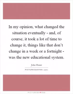In my opinion, what changed the situation eventually - and, of course, it took a lot of time to change it, things like that don’t change in a week or a fortnight - was the new educational system Picture Quote #1