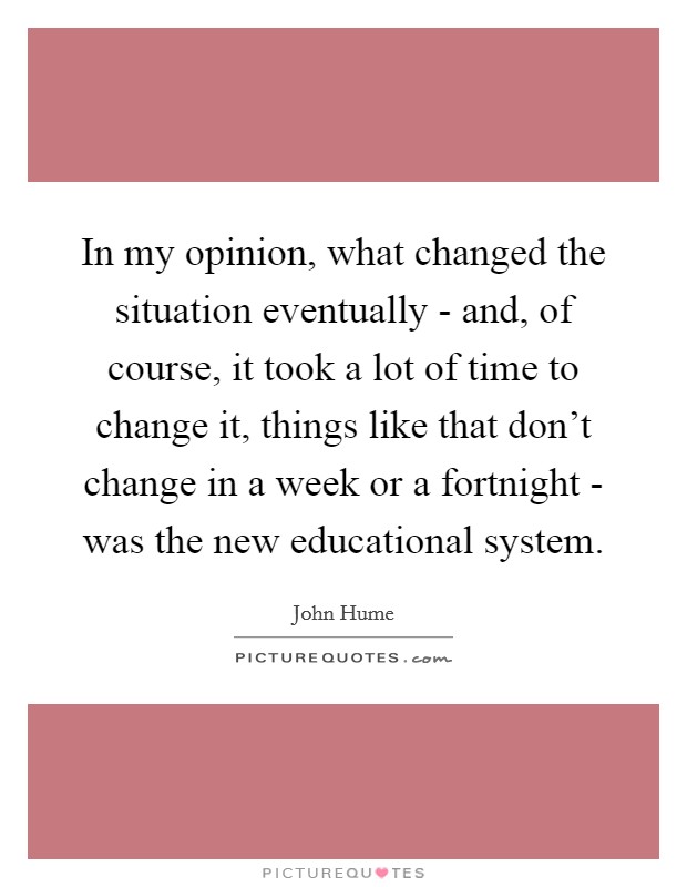 In my opinion, what changed the situation eventually - and, of course, it took a lot of time to change it, things like that don't change in a week or a fortnight - was the new educational system. Picture Quote #1