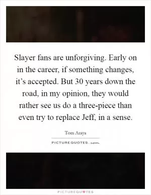 Slayer fans are unforgiving. Early on in the career, if something changes, it’s accepted. But 30 years down the road, in my opinion, they would rather see us do a three-piece than even try to replace Jeff, in a sense Picture Quote #1