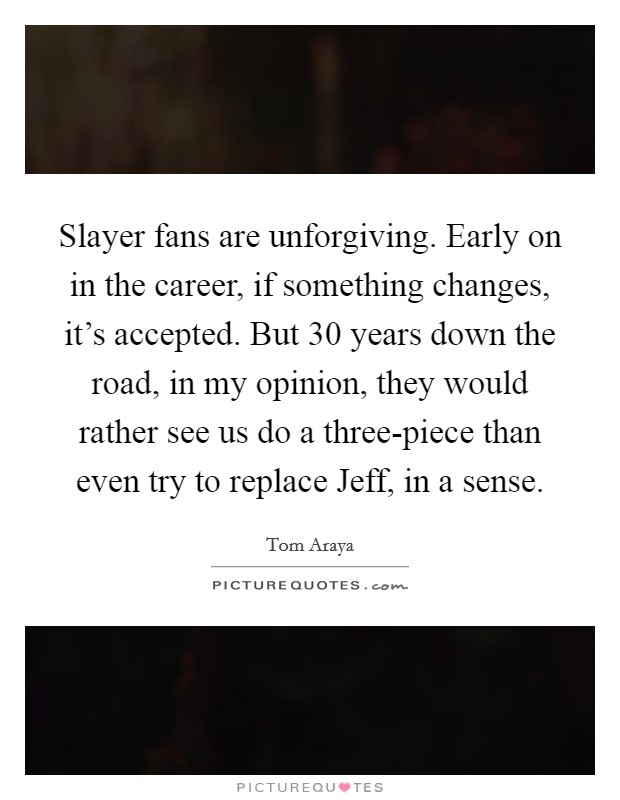 Slayer fans are unforgiving. Early on in the career, if something changes, it's accepted. But 30 years down the road, in my opinion, they would rather see us do a three-piece than even try to replace Jeff, in a sense. Picture Quote #1
