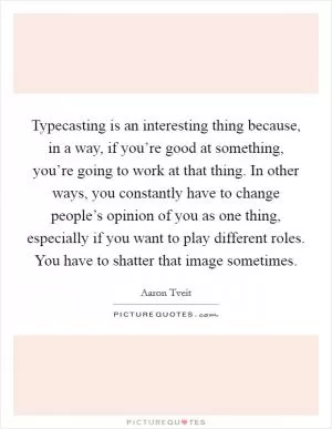 Typecasting is an interesting thing because, in a way, if you’re good at something, you’re going to work at that thing. In other ways, you constantly have to change people’s opinion of you as one thing, especially if you want to play different roles. You have to shatter that image sometimes Picture Quote #1