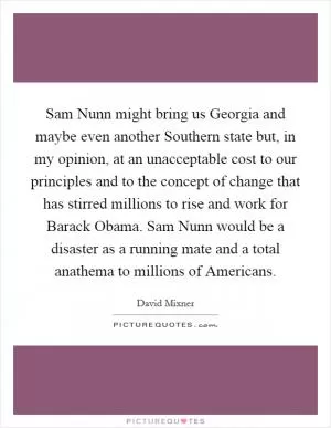 Sam Nunn might bring us Georgia and maybe even another Southern state but, in my opinion, at an unacceptable cost to our principles and to the concept of change that has stirred millions to rise and work for Barack Obama. Sam Nunn would be a disaster as a running mate and a total anathema to millions of Americans Picture Quote #1