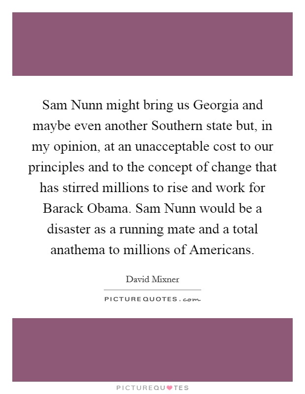 Sam Nunn might bring us Georgia and maybe even another Southern state but, in my opinion, at an unacceptable cost to our principles and to the concept of change that has stirred millions to rise and work for Barack Obama. Sam Nunn would be a disaster as a running mate and a total anathema to millions of Americans. Picture Quote #1
