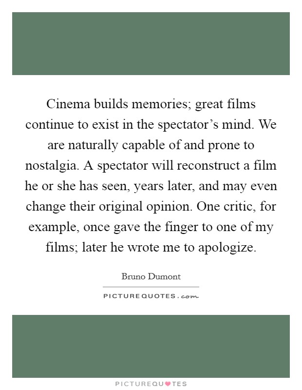 Cinema builds memories; great films continue to exist in the spectator's mind. We are naturally capable of and prone to nostalgia. A spectator will reconstruct a film he or she has seen, years later, and may even change their original opinion. One critic, for example, once gave the finger to one of my films; later he wrote me to apologize. Picture Quote #1
