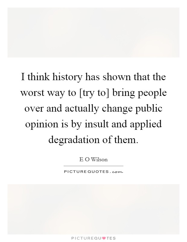 I think history has shown that the worst way to [try to] bring people over and actually change public opinion is by insult and applied degradation of them. Picture Quote #1