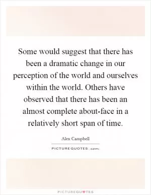 Some would suggest that there has been a dramatic change in our perception of the world and ourselves within the world. Others have observed that there has been an almost complete about-face in a relatively short span of time Picture Quote #1