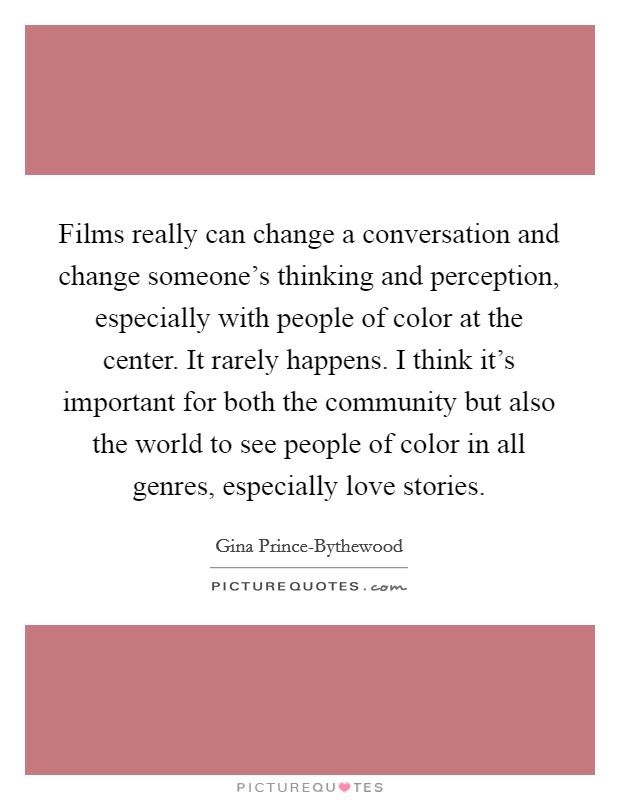 Films really can change a conversation and change someone's thinking and perception, especially with people of color at the center. It rarely happens. I think it's important for both the community but also the world to see people of color in all genres, especially love stories. Picture Quote #1