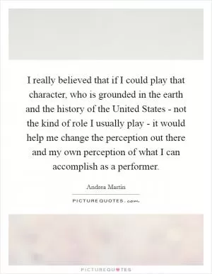 I really believed that if I could play that character, who is grounded in the earth and the history of the United States - not the kind of role I usually play - it would help me change the perception out there and my own perception of what I can accomplish as a performer Picture Quote #1