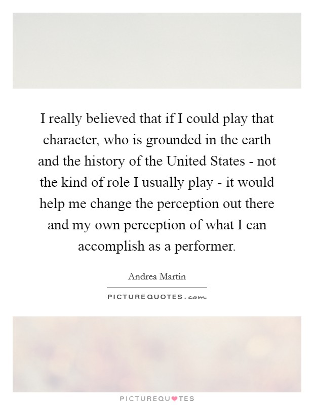 I really believed that if I could play that character, who is grounded in the earth and the history of the United States - not the kind of role I usually play - it would help me change the perception out there and my own perception of what I can accomplish as a performer. Picture Quote #1