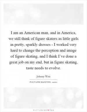 I am an American man, and in America, we still think of figure skaters as little girls in pretty, sparkly dresses - I worked very hard to change the perception and image of figure skating, and I think I’ve done a great job on my end, but in figure skating, taste needs to evolve Picture Quote #1